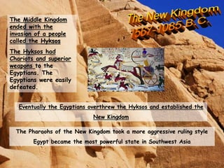 The Middle Kingdom
ended with the
invasion of a people
called the Hyksos
The Hyksos had
Chariots and superior
weapons to the
Egyptians. The
Egyptians were easily
defeated.
Eventually the Egyptians overthrew the Hyksos and established the
New Kingdom
The Pharaohs of the New Kingdom took a more aggressive ruling style
Egypt became the most powerful state in Southwest Asia
 