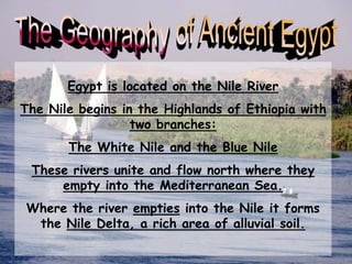 Egypt is located on the Nile River
The Nile begins in the Highlands of Ethiopia with
two branches:
The White Nile and the Blue Nile
These rivers unite and flow north where they
empty into the Mediterranean Sea.
Where the river empties into the Nile it forms
the Nile Delta, a rich area of alluvial soil.
 