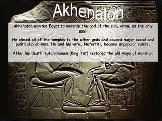 Akhenaton wanted Egypt to worship the god of the sun, Aton, as the only
god.
He closed all of the temples to the other gods and caused major social and
political problems. He and his wife, Nefertiti, become unpopular rulers.
After his death Tutankhamen (King Tut) restored the old ways of worship.
 