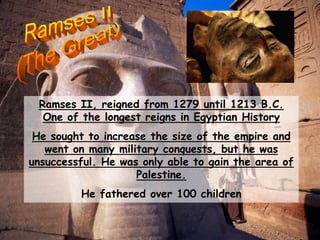 Ramses II, reigned from 1279 until 1213 B.C.
One of the longest reigns in Egyptian History
He sought to increase the size of the empire and
went on many military conquests, but he was
unsuccessful. He was only able to gain the area of
Palestine.
He fathered over 100 children
 