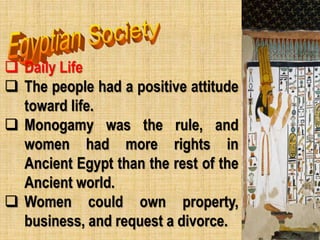  Daily Life
 The people had a positive attitude
toward life.
 Monogamy was the rule, and
women had more rights in
Ancient Egypt than the rest of the
Ancient world.
 Women could own property,
business, and request a divorce.
 