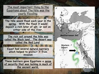 The most important thing to the
Egyptians about The Nile was the
yearly flooding.
The Nile would flood each year in the
spring. With the flood it would
deposit a rich later of silt, or soil on
either side of the river.
The rich soil around the Nile was
called the Black land. The desert was
called the Red Land.
Egypt had several natural barriers
which helped to protect it from
invasion
These barriers gave Egyptians a sense
of security that was lacking in much of
the ancient world.
Mediterranean Sea
Western
Desert
 