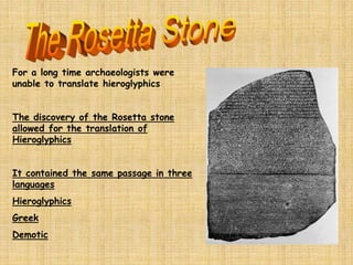 For a long time archaeologists were
unable to translate hieroglyphics
The discovery of the Rosetta stone
allowed for the translation of
Hieroglyphics
It contained the same passage in three
languages
Hieroglyphics
Greek
Demotic
 