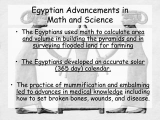 Egyptian Advancements in
Math and Science
• The Egyptians used math to calculate area
and volume in building the pyramids and in
surveying flooded land for farming
• The Egyptians developed an accurate solar
(365 day) calendar.
• The practice of mummification and embalming
led to advances in medical knowledge including
how to set broken bones, wounds, and disease.
 