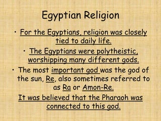 Egyptian Religion
• For the Egyptians, religion was closely
tied to daily life.
• The Egyptians were polytheistic,
worshipping many different gods.
• The most important god was the god of
the sun, Re, also sometimes referred to
as Ra or Amon-Re.
It was believed that the Pharaoh was
connected to this god.
 