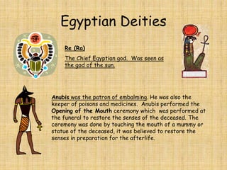 Egyptian Deities
Anubis was the patron of embalming. He was also the
keeper of poisons and medicines. Anubis performed the
Opening of the Mouth ceremony which was performed at
the funeral to restore the senses of the deceased. The
ceremony was done by touching the mouth of a mummy or
statue of the deceased, it was believed to restore the
senses in preparation for the afterlife.
Re (Ra)
The Chief Egyptian god. Was seen as
the god of the sun.
 