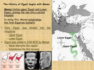 Upper Egypt
Lower Egypt
The History of Egypt begins with Menes
Menes Unites upper Egypt and Lower
Egypt, joining the two into a united
kingdom
In doing this, Menes establishes
the first Egyptian Dynasty
• Early Egypt was divided into two
kingdoms
– Upper Egypt
– Lower Egypt
• Egypt was united in 3100 BCE by Menes
– Made Memphis the capital
– Established the first dynasty
 
