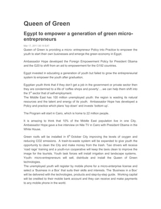 Queen of Green
Egypt to empower a generation of green micro-
entrepreneurs
Mar 17, 2011 00:10 EAT
Queen of Green is providing a micro- entrepreneur Policy into Practice to empower the
youth to start their own businesses and emerge the green economy in Egypt.

Ambassador Hope developed the Foreign Empowerment Policy for President Obama
and the G20 to shift from an aid to empowerment for the G192 countries.

Egypt invested in educating a generation of youth but failed to grow the entrepreneurial
system to empower the youth after graduation.

Egyptian youth think that if they don’t get a job in the government or private sector then
they are condemned to a life of ‘coffee shops and poverty’….we can help them shift into
the 3rd sector that of self-employment.
The Middle East has 100 million unemployed youth: the region is wasting its natural
resources and the talent and energy of its youth. Ambassador Hope has developed a
Policy and practice which plans ‘top down’ and invests ‘bottom up’.

The Program will start in Cairo, which is home to 22 million people.

It is amazing to think that 10% of the Middle East population live in one City.
Ambassador Hope gave a live interview on Nile TV in Cairo with President Obama in the
White House.

Green roofs will be installed in 6th October City improving the levels of oxygen and
reducing CO2 emissions. A trash-to-waste system will be expanded to give youth the
opportunity to clean the City and make money from the trash. Taxi drivers will receive
‘road rage’ training and a youth-run cooperative will keep the taxis clean to improve the
image for the tourists. Youth task forces will install irrigation and landscape systems.
Youth- micro-entrepreneurs will sell, distribute and install the Queen of Green
technologies.
The unemployed youth will register by mobile phone for a micro-enterprise license and
select a ‘Business in a Box’ that suits their skills and interests. The ‘Business in a Box’
will be delivered with the technologies, products and step-by-step guide. Working capital
will be credited to their mobile bank account and they can receive and make payments
to any mobile phone in the world.
 
