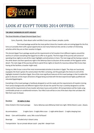 LOOK AT EGYPT TOURS 2014 OFFERS:
THE GREAT WONDERS OF EGYPT HOLIDAY
The Great Wonders of Egypt (Ancient Egypt Tour )
Cairo ,Pyramids , Oasis desert safari and Nile Cruise Luxor Aswan ,temples ,tombs
This travel package would be the most perfect choice for travelers who are visiting Egypt for the first
time as it provides them with a great opportunity to visit many historical sites and do a number of interesting
activities while they are on their vacation to Egypt.
This Ancient Egypt Tours package would suit the requirements of all travelers from different regions around the
world as it contains everything that Egypt has to offer to its guests. The first stage of the journey will consist of
spending three nights to visit all the major highlights and attractions in Cairo. The next stage will be having a camp in
the white desert and then spend one night in the Bahariya Oasis to discover all the wonders of the Egyptian white
desert. The next stage of the journey will be to spend three nights on board of a luxurious deluxe Nile Cruise ships
having all the facilities a traveler might need.
Going on a Nile Cruise is one of the most recommended activities to be done in Egypt. The ships are luxuriously
equipped, the food is great, the scenery down the Nile is amazing, and the guest gets the chance to visit all the
highlights located in Southern Egypt. One of the most significant features of this travel package is that it enables the
guest to discover all the major attractions of Egypt being escorted with the best experienced highly qualified and
educated Egyptologists.
Everything in this travel package is faultlessly designed to suit the needs and the requirements of travelers coming
from various backgrounds and different regions from all over the world This trip is carefully designed to suit the
needs and the requirements of any traveler who loves luxury and comfort. All transportations will be made using
comfortable private air-conditioned minivans. Your Nile Cruise will be on one of the best ships that sail down the
Nile from Luxor to Aswan.

Duration

10 nights 11 days

Cities Visited in this travel package:

Accommodation
Meals

Cairo, Bahariya oasis BAhariya hotel one night. White Desert, Luxor , Aswan,

3 nights Cairo - 3 nights Nile cruise - 1 night white Desert - 2 nights sleeping train

Cairo with breakfast - oasis, Nile cruise full board

Beverage

included only in desert camp

Transportation by our private deluxe coach - jeep 4x4 - sleeper train

 