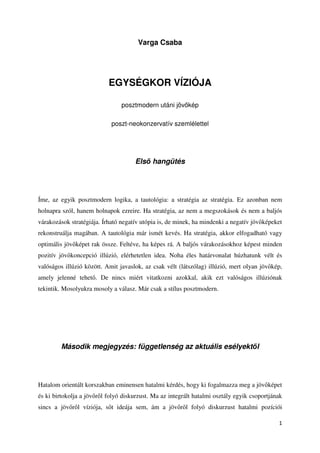 Varga Csaba




                           EGYSÉGKOR VÍZIÓJA

                                posztmodern utáni jöv kép

                            poszt-neokonzervatív szemlélettel




                                     Els hangütés




Íme, az egyik posztmodern logika, a tautológia: a stratégia az stratégia. Ez azonban nem
holnapra szól, hanem holnapok ezreire. Ha stratégia, az nem a megszokások és nem a baljós
várakozások stratégiája. Írható negatív utópia is, de minek, ha mindenki a negatív jöv képeket
rekonstruálja magában. A tautológia már ismét kevés. Ha stratégia, akkor elfogadható vagy
optimális jöv képet rak össze. Feltéve, ha képes rá. A baljós várakozásokhoz képest minden
pozitív jöv koncepció illúzió, elérhetetlen idea. Noha éles határvonalat húzhatunk vélt és
valóságos illúzió között. Amit javaslok, az csak vélt (látszólag) illúzió, mert olyan jöv kép,
amely jelenné tehet . De nincs miért vitatkozni azokkal, akik ezt valóságos illúziónak
tekintik. Mosolyukra mosoly a válasz. Már csak a stílus posztmodern.




        Második megjegyzés: függetlenség az aktuális esélyekt l




Hatalom orientált korszakban eminensen hatalmi kérdés, hogy ki fogalmazza meg a jöv képet
és ki birtokolja a jöv r l folyó diskurzust. Ma az integrált hatalmi osztály egyik csoportjának
sincs a jöv r l víziója, s t ideája sem, ám a jöv r l folyó diskurzust hatalmi pozíciói

                                                                                             1
 