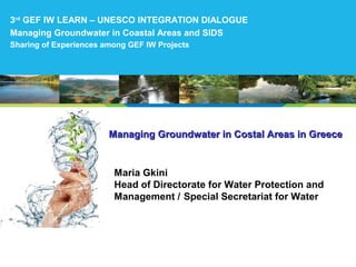Managing Groundwater in Costal Areas in GreeceManaging Groundwater in Costal Areas in Greece
Maria Gkini
Head of Directorate for Water Protection and
Management / Special Secretariat for Water
3rd
GEF IW LEARN – UNESCO INTEGRATION DIALOGUE
Managing Groundwater in Coastal Areas and SIDS
Sharing of Experiences among GEF IW Projects
 