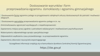 Dostosowanie warunków i form
przeprowadzania egzaminu ósmoklasisty i egzaminu gimnazjalnego
Dostosowanie formy egzaminu polega na przygotowaniu odrębnych arkuszy dostosowanych do potrzeb i możliwości
zdających.
Dostosowanie warunków przeprowadzania egzaminu polega m.in. na:
-Zminimalizowaniu ograniczeń wynikających z niepełnosprawności
-Zapewnieniu miejsca pracy zgodnie z potrzebami edukacyjnymi i możliwościami psychofizycznymi
-Wykorzystaniu odpowiedniego sprzętu specjalistycznego
-Odpowiednim wydłużeniu czasu przewidzianego na przeprowadzenie egzaminu
-Zapewnieniu obecności nauczyciela wspomagającego
-Szczegółowe informacje znajdują się w komunikacie dyrektora Centralnej Komisji Egzaminacyjnej:
-https://cke.gov.pl
 