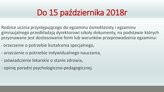 Do 15 października 2018r
Rodzice ucznia przystępującego do egzaminu ósmoklasisty i egzaminu
gimnazjalnego przedkładają dyrektorowi szkoły dokumenty, na podstawie których
przyznawane jest dostosowanie form lub warunków przeprowadzenia egzaminu:
- orzeczenie o potrzebie kształcenia specjalnego,
- orzeczenie o potrzebie indywidualnego nauczania,
- zaświadczenie lekarskie o stanie zdrowia,
- opinię poradni psychologiczno-pedagogicznej.
 
