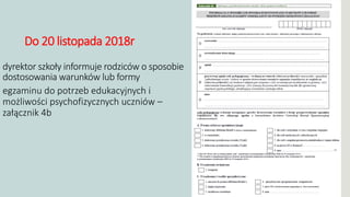 Do 20 listopada 2018r
dyrektor szkoły informuje rodziców o sposobie
dostosowania warunków lub formy
przeprowadzeniaegzaminu do potrzeb edukacyjnych i
możliwości psychofizycznych uczniów –
załącznik 4b
 