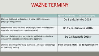 WAŻNE TERMINY
Egzamin ósmoklasisty Egzamin gimnazjalny
Złożenie deklaracji wskazującej j. obcy, z którego uczeń
przystąpi do egzaminu
Do 1 października 2018 r
Przedłożenie zaświadczenia lekarskiego, opinii lub orzeczenia
z poradni psychologiczno – pedagogicznej
Do 15 października 2018 r
Złożenie oświadczenia o korzystaniu, bądź niekorzystaniu ze
wskazanych sposobów dostosowania egzaminu
Do 23 listopada 2018 r
Złożenie pisemnej informacji o zmianie j. obcego, wskazanego
na deklaracji na inny
Do 15 stycznia 2019 r Do 10 stycznia 2019 r
 