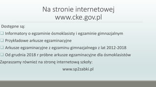 Na stronie internetowej
www.cke.gov.pl
Dostępne są:
 Informatory o egzaminie ósmoklasisty i egzaminie gimnazjalnym
 Przykładowe arkusze egzaminacyjne
 Arkusze egzaminacyjne z egzaminu gimnazjalnego z lat 2012-2018
 Od grudnia 2018 r próbne arkusze egzaminacyjne dla ósmoklasistów
Zapraszamy również na stronę internetową szkoły:
www.sp2zabki.pl
 