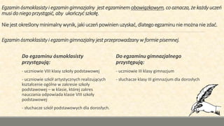 Egzamin ósmoklasisty i egzamin gimnazjalny jest egzaminem obowiązkowym, co oznacza, że każdy uczeń
musi do niego przystąpić, aby ukończyć szkołę.
Nie jest określony minimalny wynik, jaki uczeń powinien uzyskać, dlatego egzaminu nie można nie zdać.
Egzamin ósmoklasisty i egzamin gimnazjalny jest przeprowadzany w formie pisemnej.
Do egzaminu ósmoklasisty
przystępują:
- uczniowie VIII klasy szkoły podstawowej
- uczniowie szkół artystycznych realizujących
kształcenie ogólne w zakresie szkoły
podstawowej – w klasie, której zakres
nauczania odpowiada klasie VIII szkoły
podstawowej
- słuchacze szkół podstawowych dla dorosłych.
Do egzaminu gimnazjalnego
przystępują:
- uczniowie III klasy gimnazjum
- słuchacze klasy III gimnazjum dla dorosłych
 