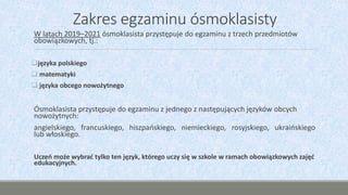 Zakres egzaminu ósmoklasisty
W latach 2019–2021 ósmoklasista przystępuje do egzaminu z trzech przedmiotów
obowiązkowych, tj.:
języka polskiego
 matematyki
 języka obcego nowożytnego
Ósmoklasista przystępuje do egzaminu z jednego z następujących języków obcych
nowożytnych:
angielskiego, francuskiego, hiszpańskiego, niemieckiego, rosyjskiego, ukraińskiego
lub włoskiego.
Uczeń może wybrać tylko ten język, którego uczy się w szkole w ramach obowiązkowych zajęć
edukacyjnych.
 