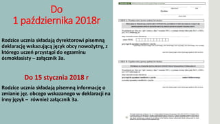 Do
1 października 2018r
Rodzice ucznia składają dyrektorowi pisemną
deklarację wskazującą język obcy nowożytny, z
którego uczeń przystąpi do egzaminu
ósmoklasisty – załącznik 3a.
Do 15 stycznia 2018 r
Rodzice ucznia składają pisemną informację o
zmianie jęz. obcego wskazanego w deklaracji na
inny język – również załącznik 3a.
 