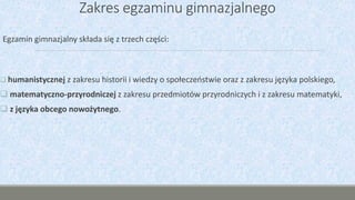 Zakres egzaminu gimnazjalnego
Egzamin gimnazjalny składa się z trzech części:
 humanistycznej z zakresu historii i wiedzy o społeczeństwie oraz z zakresu języka polskiego,
 matematyczno-przyrodniczej z zakresu przedmiotów przyrodniczych i z zakresu matematyki,
 z języka obcego nowożytnego.
 