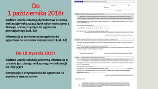 Do
1 października 2018r
 Rodzice ucznia składają dyrektorowi pisemną
deklarację wskazującą język obcy nowożytny, z
którego uczeń przystąpi do egzaminu
gimnazjalnego (zał. 3a)
 Informację o zamiarze przystąpienia do
egzaminu na poziomie rozszerzonym (zał. 3d)
Do 10 stycznia 2019r
 Rodzice ucznia składają pisemną informację o
zmianie jęz. obcego wskazanego w deklaracji
na inny język
 Rezygnację z przystąpienia do egzaminu na
poziomie rozszerzonym
 