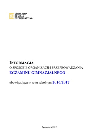 INFORMACJA
O SPOSOBIE ORGANIZACJI I PRZEPROWADZANIA
EGZAMINU GIMNAZJALNEGO
obowiązująca w roku szkolnym 2016/2017
Warszawa 2016
 