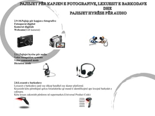 2.11.Pajisjet hyrëse për audio
Voice recognition systems
Voice command mode
Dictation mode
2.9-10.Pajisje për kapjen e fotografive
Fotoaparat digjital
Kamerat digjitale
Webcams(Ueb kamerat)
2.8.Lexuesit e barkodave
Lexuesit e barkodave janë ose shkop handhel ose skaner platformë.
Kryesisht këto përmbajnë qeliza fotoelektrike që mund ti identifikojmë apo lexojnë barkodet e
caktuara.
Këta lexues zakonisht përdoren në supermarket.(Universal Product Code)
 