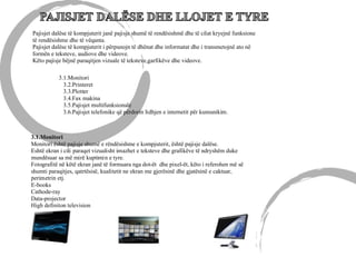 Pajisjet dalëse të kompjuterit janë pajisje shumë të rendësishmë dhe të cilat kryejnë funksione
të rendësishme dhe të vëqanta.
Pajisjet dalëse të kompjuterit i përpunojn të dhënat dhe informatat dhe i transmetojnë ato në
formën e teksteve, audiove dhe videove.
Këto pajisje bëjnë paraqitjen vizuale të teksteve,garfikëve dhe videove.
3.1.Monitori
3.2.Printeret
3.3.Plotter
3.4.Fax makina
3.5.Pajisjet multifunksionale
3.6.Pajisjet telefonike që përdorin lidhjen e internetit për kumunikim.
3.1.Monitori
Monitori është pajisje shumë e rëndësishme e kompjuterit, është pajisje dalëse.
Eshtë ekran i cili paraqet vizualisht imazhet e teksteve dhe grafikëve të ndryshëm duke
mundësuar sa më mirë kuptimin e tyre.
Fotografitë në këtë ekran janë të formuara nga dot-ët dhe pixel-ët, këto i referohen më së
shumti paraqitjes, qatrtësisë, kualitetit ne ekran me gjerësinë dhe gjatësinë e caktuar,
perimetrin etj.
E-books
Cathode-ray
Data-projector
High definiton television
 