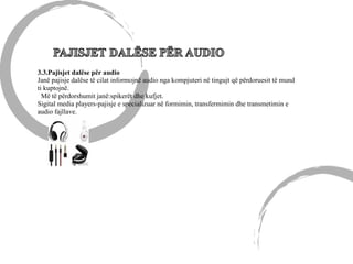 3.3.Pajisjet dalëse për audio
Janë pajisje dalëse të cilat informojnë audio nga kompjuteri në tingujt që përdoruesit të mund
ti kuptojnë.
Më të përdorshumit janë:spikerët dhe kufjet.
Sigital media players-pajisje e specializuar në formimin, transfermimin dhe transmetimin e
audio fajllave.
 
