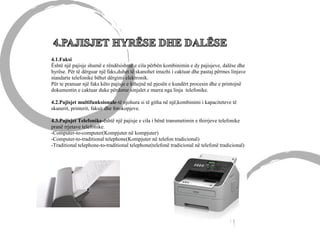 4.1.Faksi
Është një pajisje shumë e rëndësishmë e cila përbën kombinimin e dy pajisjeve, dalëse dhe
hyrëse. Për të dërguar një faks,duhet të skanohet imazhi i caktuar dhe pastaj përmes linjave
standarte telefonike bëhet dërgimi elektronik.
Për te pranuar një faks këto pajisje e kthejnë në pjesën e kundërt procesin dhe e printojnë
dokumentin e caktuar duke përdorur sinjalet e marra nga linja telefonike.
4.2.Pajisjet multifunksionale-të njohura si të githa në një,kombinimi i kapaciteteve të
skanerit, printerit, faksit dhe fotokopjeve.
4.3.Pajisjet Telefonike-është një pajisje e cila i bënë transmetimin e thirrjeve telefonike
pranë rrjetave telefonike.
-Computer-to-computer(Kompjuter në kompjuter)
-Computer-to-traditional telephone(Kompjuter në telefon tradicional)
-Traditional telephone-to-traditional telephone(telefonë tradicional në telefonë tradicional)
 