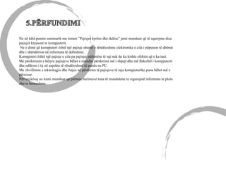 Ne në këtë punim seminarik me temen ”Pajisjet hyrëse dhe dalëse” jemi munduar që të sqarojme disa
pajisjet kryesore te kompjuterit.
Ne e dimë që kompjuteri është një pajisje shumë e rëndësishme elektronike e cila i pëpunon të dhënat
dhe i shëndërron në informata të dobishme.
Kompjuteri është një pajisje e cila pa pajisjet ndihmëse të saj nuk do ka kishte efektin që e ka tani.
Me përdorimin e këtyre pajisjeve bëhet e mundur përdorimi më i shpejt dhe më fleksibil i kompjuterit
dhe ndikimi i tij në aspekte të rëndësishmë të punës ne PC.
Me zhvillimin e teknologjis dhe futjes në përdorim të pajisjeve të reja kompjuterike puna bëhet më e
përsosur.
Përveq kësaj ne kemi munduar qe përmes burimeve tona të mundshme te sigurojmë informata te plota
dhe te besueshme.
 