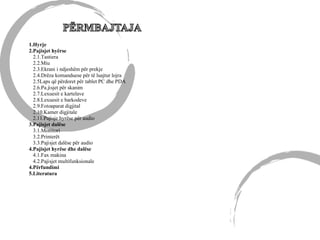 1.Hyrje
2.Pajisjet hyërse
2.1.Tastiera
2.2.Miu
2.3.Ekrani i ndjeshëm për prekje
2.4.Drëza komanduese për të luajtur lojra
2.5Laps që përdoret për tablet PC dhe PDA
2.6.Pa.jisjet për skanim
2.7.Lexuesit e kartelave
2.8.Lexuesit e barkodeve
2.9.Fotoaparat digjital
2.10.Kamer digjitale
2.11.Pajisje hyrëse për audio
3.Pajisjet dalëse
3.1.Monitori
3.2.Printerët
3.3.Pajisjet dalëse për audio
4.Pajisjet hyrëse dhe dalëse
4.1.Fax makina
4.2.Pajisjet multifunksionale
4.Përfundimi
5.Literatura
 