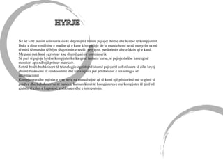 Në në këtë punim seminarik do te shtjellojmë temen pajisjet dalëse dhe hyrëse të kompjuterit.
Duke e ditur rendësine e madhe që e kane këto pajisje do te mundohemi se në menyrën sa më
të mirë të mundur të bëjm shqyrtimin e secilit prej tyre, perdorimin dhe efektin që e kanë.
Me pare nuk kanë egzistuar kaq shumë pajisje kompjuterik.
Së pari si pajisje hyrëse kompjuterike ka qenë tastiera kurse, si pajisje dalëse kane qenë
monitori apo ndonjë printer matricor.
Sot në botën bashkohore të teknologjis egzistojnë shumë pajisje të sofistikuara të cilat kryej
shumë funksione të rendësishme dhe teë veqanta per përdoruesit e teknologjis së
informacionit
Kompjuteret dhe pajisjet e tyre neve na mundësojnë që të kemi një përdorimë më te gjerë të
punëve dhe lidhshmerive të puneve, kumunikimit të kompjutereve me kompjuter të tjerë në
gjuhën të cilen e kuptojnë, e shkruajn dhe e interpretojn.
 