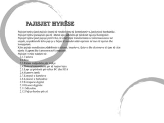 Pajisjet hyrëse janë pajisje shumë të rendësishme të kompjuterëve, janë pjesë harduerike.
Pajisjet hyrëse paraqesin qdo të dhënë apo udhëzim që perdoret nga një kompjuter.
Pajisjet hyrëse janë pajisje periferike, të cilat bëjnë transformimin e informacioneve në
sinjale, respektivisht këto pajisje e bëjne të mundur ndërveprimin në mes të njeriut dhe
kompjuterit.
Këto pajisje mundësojne përkthimin e zërave, imazheve, fjaleve dhe aksioneve të tjera të cilat
njeriu i kupton dhe i proceson në kompjuter.
Pajisjet Hyrëse ndahen në:
2.1.Tastiera
2.2.Miu
2.3.Ekrani i ndjeshëm për prekje
2.4.Doreza komanduese për të luajtur lojra
2.5.Laps që përdorët për tablet PC dhe PDA
2.6.Skaneret optik
2.7.Lexuesit e kartelave
2.8.Lexuesit e barkodeve
2.9.Fotoaparat digjital
2.10.Kamer digjitale
2.11.Mikrofon
2.12.Pajisje hyrëse për zë
 