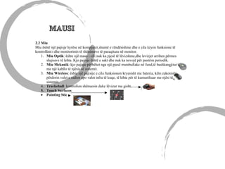 2.2 Miu
Miu është një pajisje hyrëse në kompjuter,shumë e rëndësishme dhe e cila kryen funksione të
kontrollimi t dhe monitorimit të shënimeve të paraqitura në monitor.
1. Miu Optik: ështe një maus i cili nuk ka pjesë të lëvizshme,dhe levizjet arrihen përmes
shqisave të lehta. Kjo pajisje është e sakt dhe nuk ka nevojë për pastrim periodik.
2. Miu Mekanik: kjo pajisje përbëhet nga një pjesë rrumbullake në fund,të bashkangjitur
me një kabllo të njësis së sistemit.
3. Miu Wireless: ështe një pajisije e cila funksionon kryesisht me bateria, këto zakonisht
përdorin valet e radios apo valet infra të kuqe, të lehta për të kumunikuar me njësi të
sistemit.
4. Trackeball: kontrollon shënuesin duke lëvizur me gisht.
5. Touch Surfaces
• Pointing Stic
 