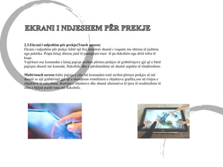 2.3.Ekrani i ndjeshëm për prekje(Touch screen)
Ekrani i ndjeshëm për prekje është një lloj munitori shumë i veqante me shtresa të jashtme
nga palstika. Prapa kësaj shtrese janë të paraqitura trare të pa dukshëm nga dritë infra të
kuqe.
Veprimet ose komandat e kësaj pajisje arrihen përmes prekjes së gishtërinjeve gjë që e bënë
pajisjen shumë me komode, fleksibile dhe e përshtatshme në shumë aspekte të rëndësishme.
Multi-touch screen-ështe pajisja e cila më komanden tonë arrihet përmes prekjes së më
shumë se një gishtërinjë,gjë që e mundëson rrotullimin e objekteve grafike,ose në rritjen e
objekteve të ndryshme, tkurrjen e objekteve dhe shumë alternativa të tjera të rendësishme të
cilat e bjëjnë punët tona më fleksibile.
 