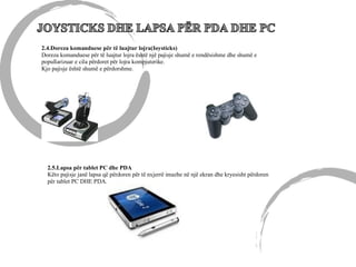 2.4.Doreza komanduese për të luajtur lojra(Ioysticks)
Doreza komanduese për të luajtur lojra është një pajisje shumë e rendësishme dhe shumë e
popullarizuar e cila përdoret për lojra kompjuterike.
Kjo pajisje është shumë e përdorshme.
2.5.Lapsa për tablet PC dhe PDA
Këto pajisje janë lapsa që përdoren për të nxjerrë imazhe në një ekran dhe kryesisht përdoren
për tablet PC DHE PDA.
 