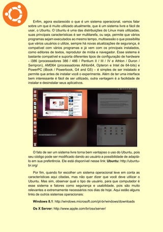 Enfim, agora esclarecido o que é um sistema operacional, vamos falar
sobre um que é muito utilizado atualmente, que é um sistema livre e fácil de
usar, o Ubuntu. O Ubuntu é uma das distribuições do Linux mais utilizadas,
suas principais características é ser multitarefa, ou seja, permite que vários
programas sejam executados ao mesmo tempo, multisessão o que possibilita
que vários usuários o utilize, sempre há novas atualizações de segurança, é
compatível com vários programas e já vem com os principais instalados,
como editores de textos, reprodutor de mídia e navegador. Esse sistema é
bastante compatível e suporta diferentes tipos de configuração de hardware
- i386 (processadores 386 / 486 / Pentium II / III / IV e Athlon / Duron /
Sempron), AMD64 (processadores Athlon64, Opteron e Intel de 64-bits) e
PowerPC (iBook / Powerbook, G4 and G5) – é simples de ser instalado e
permite que antes de instalar você o experimente. Além de ter uma interface
bem interessante é fácil de ser utilizado, outra vantagem é a facilidade de
instalar e desinstalar seus aplicativos.
O fato de ser um sistema livre torna bem vantajoso o uso do Ubuntu, pois
seu código pode ser modificado dando ao usuário a possibilidade de adaptá-
lo em sua preferência. Ele está disponível nesse link: Ubuntu: http://ubuntu-
br.org/
Por fim, quando for escolher um sistema operacional leve em conta as
características aqui citadas, mas não quer dizer que você deve utilizar o
Ubuntu. Mas sim, observar qual o tipo de usuário, para que computador é
esse sistema e fatores como segurança e usabilidade, pois são muito
relevantes e extremamente necessários nos dias de hoje. Aqui estão alguns
links de outros sistemas operacionais:
Windows 8.1: http://windows.microsoft.com/pt-br/windows/downloads
Os X Server: http://www.apple.com/br/osx/server/
 