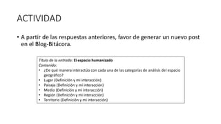 ACTIVIDAD
• A partir de las respuestas anteriores, favor de generar un nuevo post
en el Blog-Bitácora.
Título de la entrada: El espacio humanizado
Contenido:
• ¿De qué manera interactúo con cada una de las categorías de análisis del espacio
geográfico?
• Lugar (Definición y mi interacción)
• Paisaje (Definición y mi interacción)
• Medio (Definición y mi interacción)
• Región (Definición y mi interacción)
• Territorio (Definición y mi interacción)
 