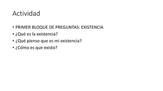 Actividad
• PRIMER BLOQUE DE PREGUNTAS: EXISTENCIA
• ¿Qué es la existencia?
• ¿Qué pienso que es mi existencia?
• ¿Cómo es que existo?
 