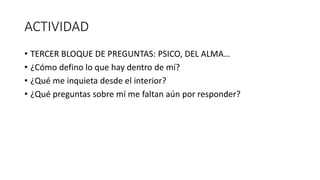 ACTIVIDAD
• TERCER BLOQUE DE PREGUNTAS: PSICO, DEL ALMA…
• ¿Cómo defino lo que hay dentro de mí?
• ¿Qué me inquieta desde el interior?
• ¿Qué preguntas sobre mí me faltan aún por responder?
 