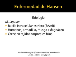 Etiología
M. Leprae:
 Bacilo intracelular estricto (BAAR)
 Humanos, armadillo, musgo esfagnáceo
 Crece en tejidos corporales fríos




        Harrison's Principles of Internal Medicine, 18 th Edition
                     Clinical Evidence 2007;04:915
 