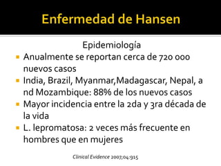 Epidemiología
   Anualmente se reportan cerca de 720 000
    nuevos casos
   India, Brazil, Myanmar,Madagascar, Nepal, a
    nd Mozambique: 88% de los nuevos casos
   Mayor incidencia entre la 2da y 3ra década de
    la vida
   L. lepromatosa: 2 veces más frecuente en
    hombres que en mujeres
                Clinical Evidence 2007;04:915
 