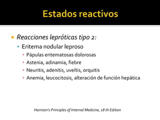    Reacciones lepróticas tipo 2:
     Eritema nodular leproso
      ▪ Pápulas eritematosas dolorosas
      ▪ Astenia, adinamia, fiebre
      ▪ Neuritis, adenitis, uveítis, orquitis
      ▪ Anemia, leucocitosis, alteración de función hepática




           Harrison's Principles of Internal Medicine, 18 th Edition
 