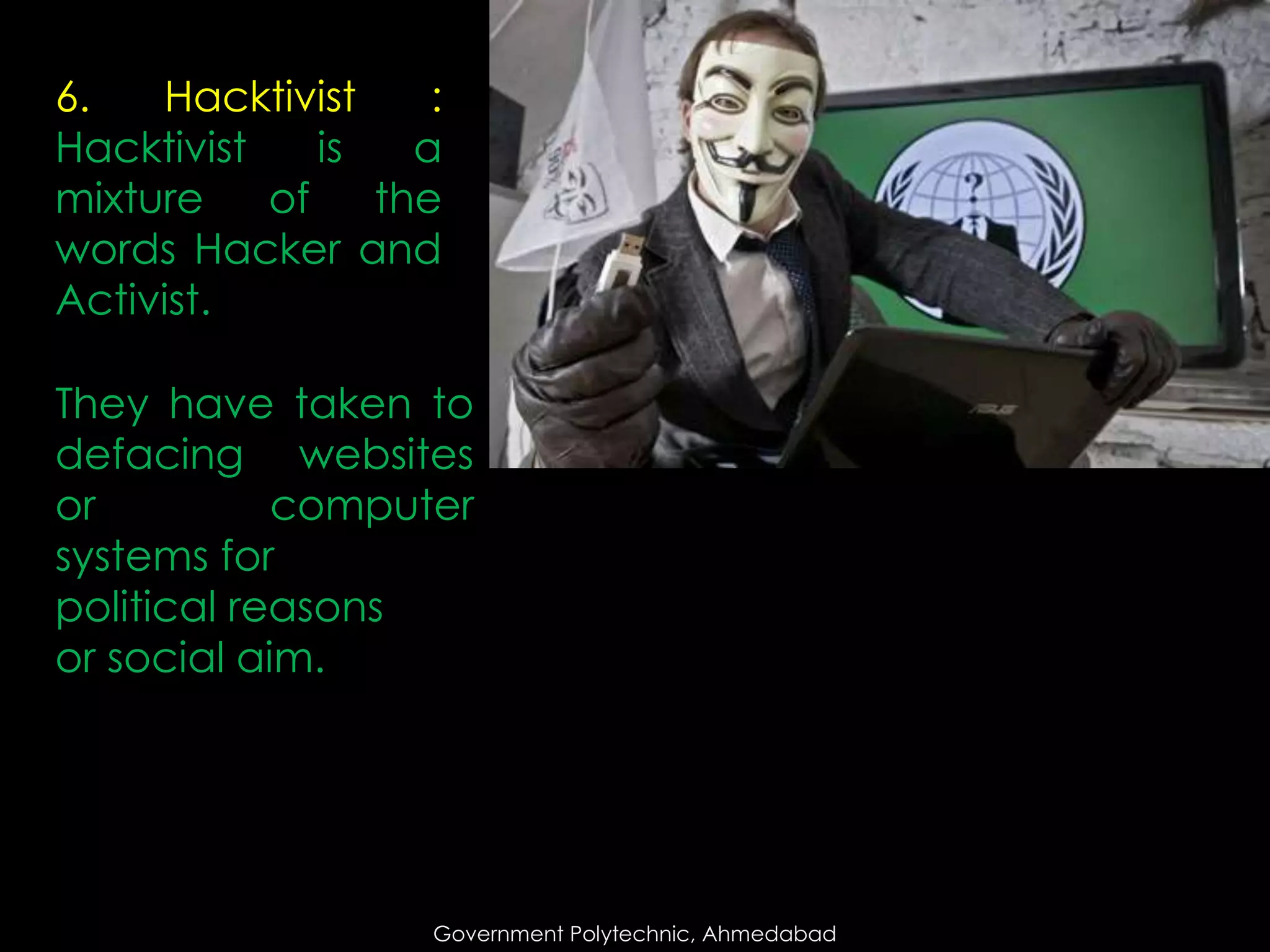 6.
Hacktivist
:
Hacktivist
is
a
mixture
of
the
words Hacker and
Activist.
They have taken to
defacing websites
or
computer
systems for
political reasons
or social aim.

Government Polytechnic, Ahmedabad

 