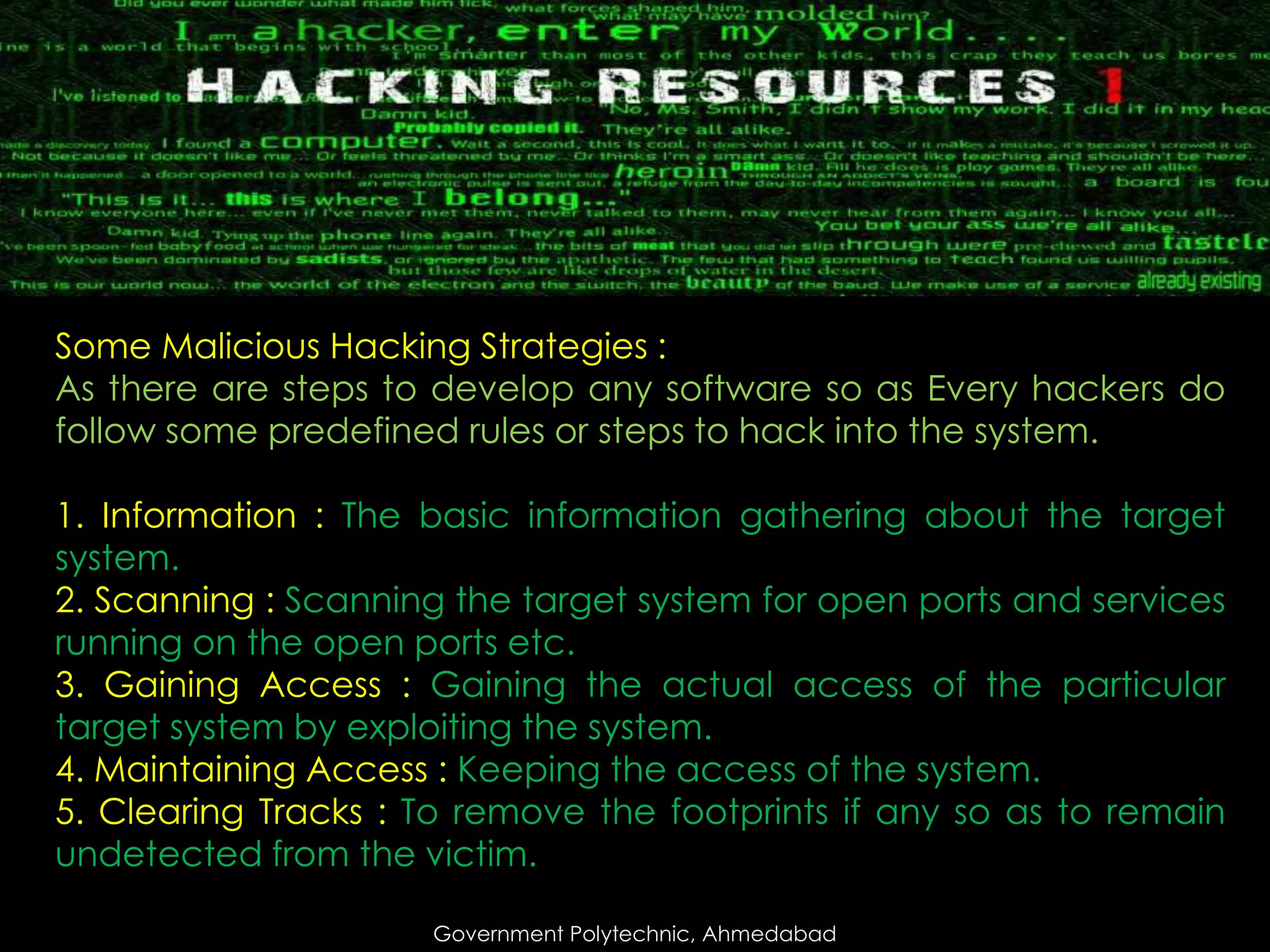 Some Malicious Hacking Strategies :
As there are steps to develop any software so as Every hackers do
follow some predefined rules or steps to hack into the system.
1. Information : The basic information gathering about the target
system.
2. Scanning : Scanning the target system for open ports and services
running on the open ports etc.
3. Gaining Access : Gaining the actual access of the particular
target system by exploiting the system.
4. Maintaining Access : Keeping the access of the system.
5. Clearing Tracks : To remove the footprints if any so as to remain
undetected from the victim.
Government Polytechnic, Ahmedabad

 