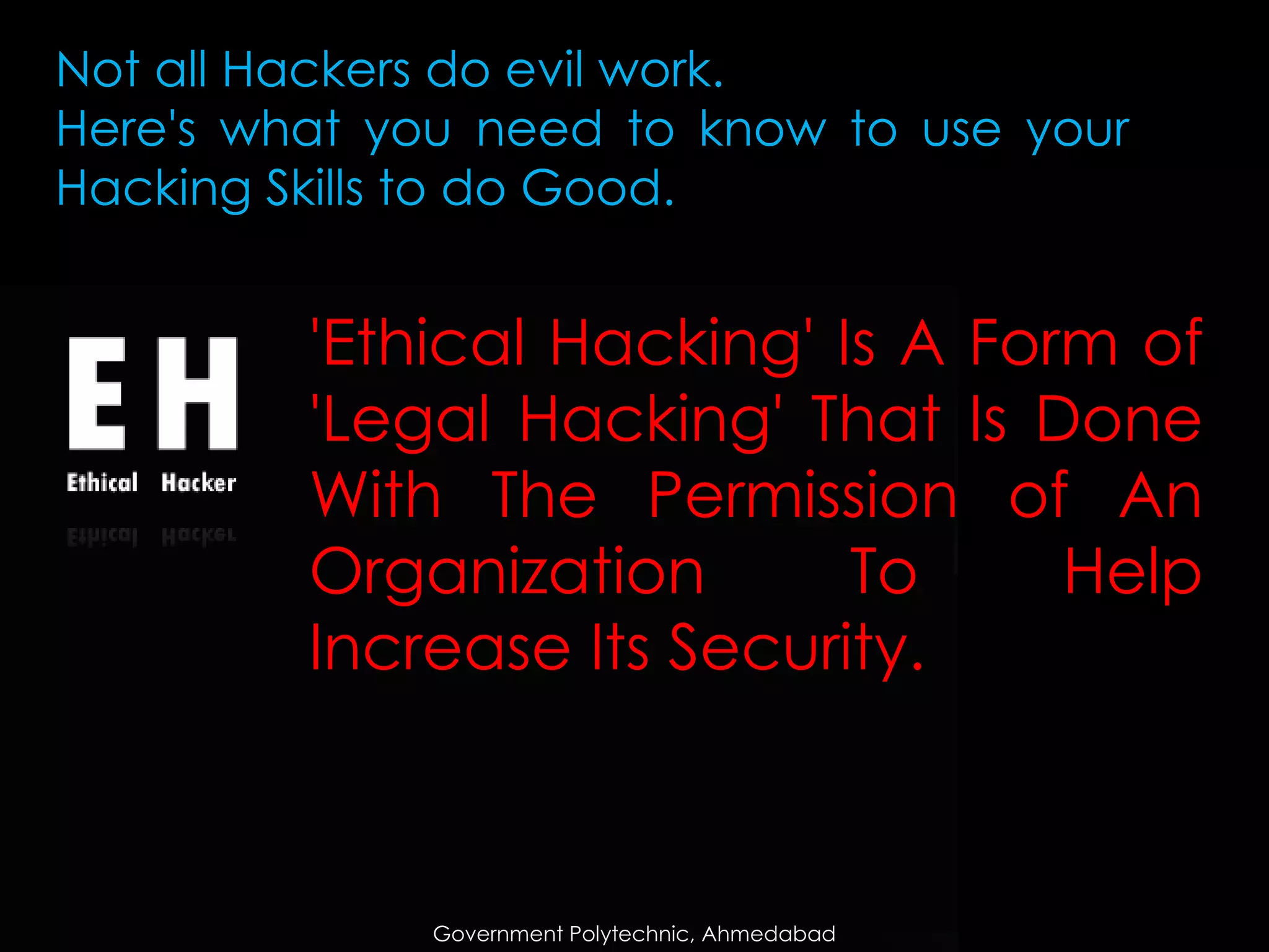 Not all Hackers do evil work.
Here's what you need to know to use your
Hacking Skills to do Good.

'Ethical Hacking' Is A Form of
'Legal Hacking' That Is Done
With The Permission of An
Organization
To
Help
Increase Its Security.

Government Polytechnic, Ahmedabad

 