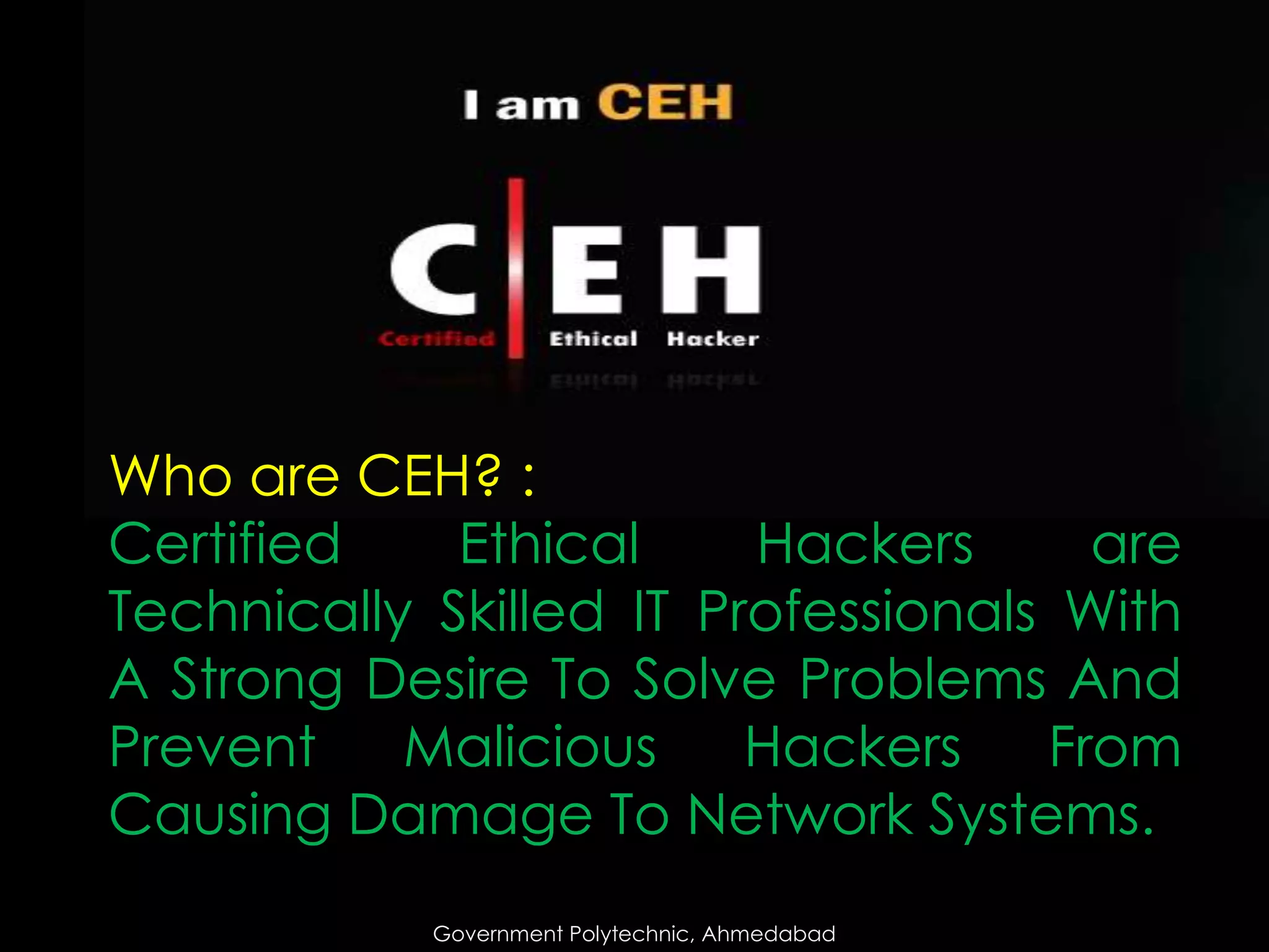 Who are CEH? :
Certified
Ethical
Hackers
are
Technically Skilled IT Professionals With
A Strong Desire To Solve Problems And
Prevent
Malicious
Hackers
From
Causing Damage To Network Systems.
Government Polytechnic, Ahmedabad

 