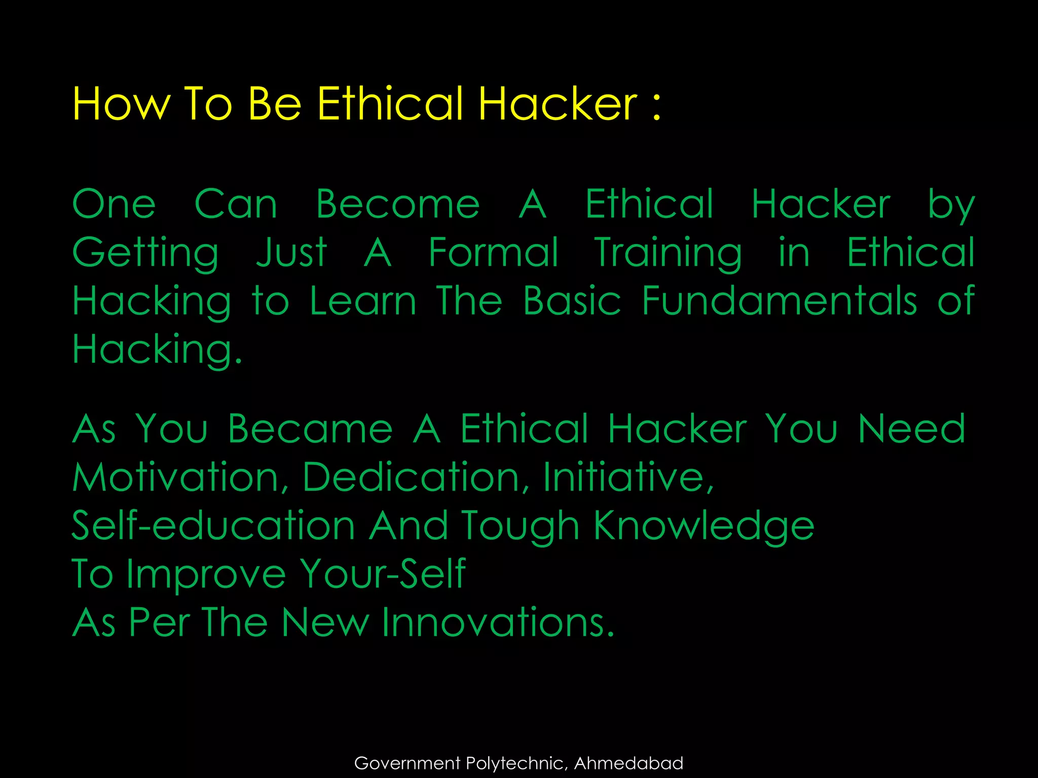 How To Be Ethical Hacker :
One Can Become A Ethical Hacker by
Getting Just A Formal Training in Ethical
Hacking to Learn The Basic Fundamentals of
Hacking.

As You Became A Ethical Hacker You Need
Motivation, Dedication, Initiative,
Self-education And Tough Knowledge
To Improve Your-Self
As Per The New Innovations.

Government Polytechnic, Ahmedabad

 