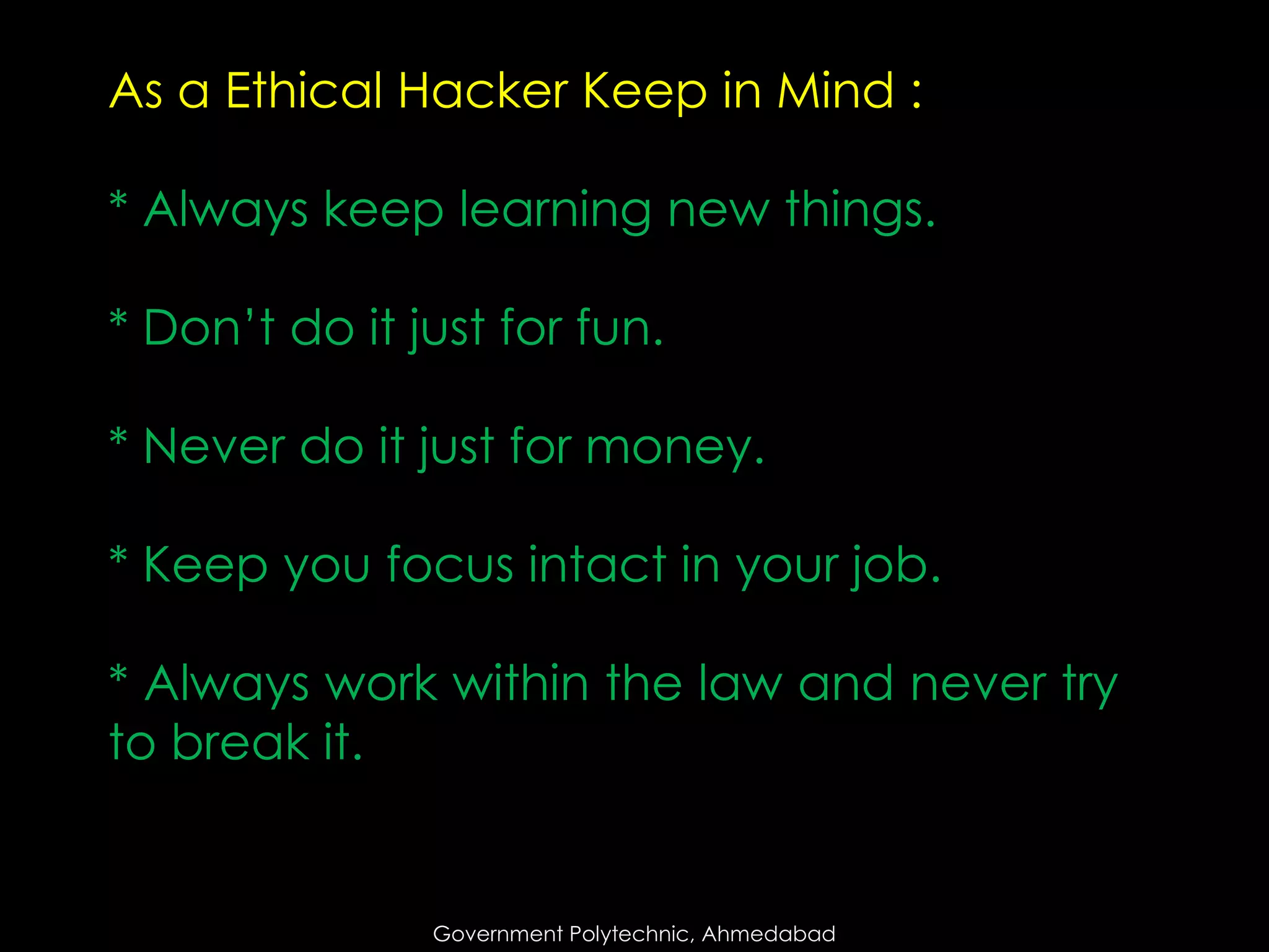 As a Ethical Hacker Keep in Mind :
* Always keep learning new things.

* Don’t do it just for fun.
* Never do it just for money.
* Keep you focus intact in your job.
* Always work within the law and never try
to break it.

Government Polytechnic, Ahmedabad

 
